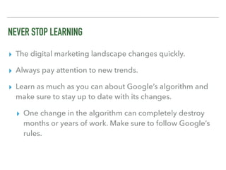 NEVER STOP LEARNING
▸ The digital marketing landscape changes quickly.
▸ Always pay attention to new trends.
▸ Learn as much as you can about Google’s algorithm and
make sure to stay up to date with its changes.
▸ One change in the algorithm can completely destroy
months or years of work. Make sure to follow Google’s
rules.
 