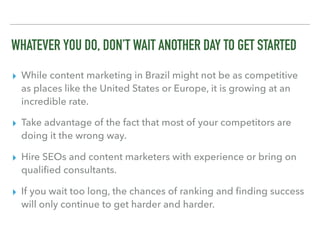 WHATEVER YOU DO, DON’T WAIT ANOTHER DAY TO GET STARTED
▸ While content marketing in Brazil might not be as competitive
as places like the United States or Europe, it is growing at an
incredible rate.
▸ Take advantage of the fact that most of your competitors are
doing it the wrong way.
▸ Hire SEOs and content marketers with experience or bring on
qualiﬁed consultants.
▸ If you wait too long, the chances of ranking and ﬁnding success
will only continue to get harder and harder.
 