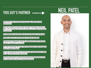 THIS GUY’S PARTNER
Neil Patel is the co-founder of Crazy Egg, Hello Bar and
KISSmetrics
Neil has helped companies like Google, Facebook, Amazon,
NBC, HP, and eBay grow their revenues as a digital marketing
consultant.
The Wall Street Journal calls him a top inﬂuencer on the web
Forbes says he is one of the top 10 online marketers
Entrepreneur Magazine says he created one of the 100 most
brilliant companies in the world
He was recognized as a top 100 entrepreneur under the age of
30 by President Obama
He was recognized as one of the top 100 entrepreneurs under
the age of 35 by the United Nations
Neil has also been awarded Congressional Recognition from
the United States House of Representatives.
NEIL PATEL
 