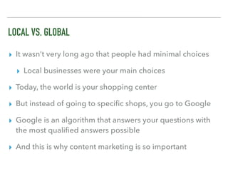 LOCAL VS. GLOBAL
▸ It wasn’t very long ago that people had minimal choices
▸ Local businesses were your main choices
▸ Today, the world is your shopping center
▸ But instead of going to speciﬁc shops, you go to Google
▸ Google is an algorithm that answers your questions with
the most qualiﬁed answers possible
▸ And this is why content marketing is so important
 