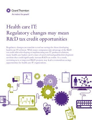 Health care IT:
Regulatory changes may mean
R&D tax credit opportunities
Regulatory changes can translate to real tax savings for those developing
health care IT software. While many companies take advantage of the R&D
tax credit when developing or implementing new IT products/solutions,
many health care leaders aren’t aware of newly defined qualified development
activities that could significantly increase R&D tax credits. As a result,
reviewing new or improved R&D projects may lead to tremendous savings
opportunities for health care IT organizations.
 