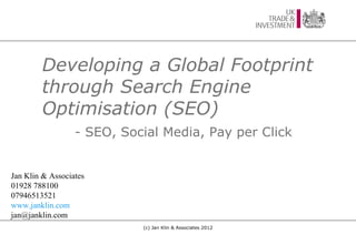Developing a Global Footprint
        through Search Engine
        Optimisation (SEO)
                  - SEO, Social Media, Pay per Click


Jan Klin & Associates
01928 788100
07946513521
www.janklin.com
jan@janklin.com
                            (c) Jan Klin & Associates 2012
 