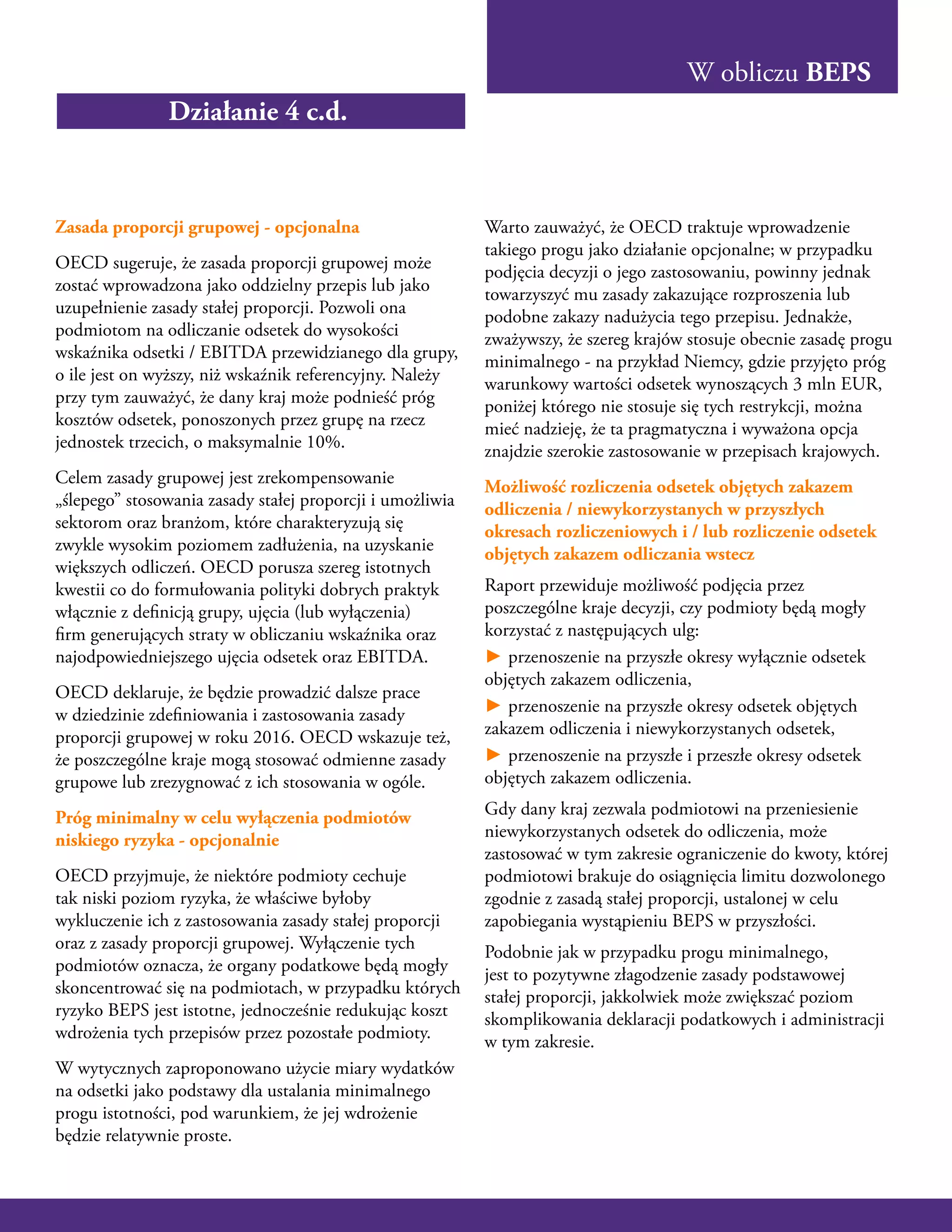W obliczu BEPS
Zasada proporcji grupowej - opcjonalna
OECD sugeruje, że zasada proporcji grupowej może
zostać wprowadzona jako oddzielny przepis lub jako
uzupełnienie zasady stałej proporcji. Pozwoli ona
podmiotom na odliczanie odsetek do wysokości
wskaźnika odsetki / EBITDA przewidzianego dla grupy,
o ile jest on wyższy, niż wskaźnik referencyjny. Należy
przy tym zauważyć, że dany kraj może podnieść próg
kosztów odsetek, ponoszonych przez grupę na rzecz
jednostek trzecich, o maksymalnie 10%.
Celem zasady grupowej jest zrekompensowanie
„ślepego” stosowania zasady stałej proporcji i umożliwia
sektorom oraz branżom, które charakteryzują się
zwykle wysokim poziomem zadłużenia, na uzyskanie
większych odliczeń. OECD porusza szereg istotnych
kwestii co do formułowania polityki dobrych praktyk
włącznie z definicją grupy, ujęcia (lub wyłączenia)
firm generujących straty w obliczaniu wskaźnika oraz
najodpowiedniejszego ujęcia odsetek oraz EBITDA.
OECD deklaruje, że będzie prowadzić dalsze prace
w dziedzinie zdefiniowania i zastosowania zasady
proporcji grupowej w roku 2016. OECD wskazuje też,
że poszczególne kraje mogą stosować odmienne zasady
grupowe lub zrezygnować z ich stosowania w ogóle.
Próg minimalny w celu wyłączenia podmiotów
niskiego ryzyka - opcjonalnie
OECD przyjmuje, że niektóre podmioty cechuje
tak niski poziom ryzyka, że właściwe byłoby
wykluczenie ich z zastosowania zasady stałej proporcji
oraz z zasady proporcji grupowej. Wyłączenie tych
podmiotów oznacza, że organy podatkowe będą mogły
skoncentrować się na podmiotach, w przypadku których
ryzyko BEPS jest istotne, jednocześnie redukując koszt
wdrożenia tych przepisów przez pozostałe podmioty.
W wytycznych zaproponowano użycie miary wydatków
na odsetki jako podstawy dla ustalania minimalnego
progu istotności, pod warunkiem, że jej wdrożenie
będzie relatywnie proste.
Warto zauważyć, że OECD traktuje wprowadzenie
takiego progu jako działanie opcjonalne; w przypadku
podjęcia decyzji o jego zastosowaniu, powinny jednak
towarzyszyć mu zasady zakazujące rozproszenia lub
podobne zakazy nadużycia tego przepisu. Jednakże,
zważywszy, że szereg krajów stosuje obecnie zasadę progu
minimalnego - na przykład Niemcy, gdzie przyjęto próg
warunkowy wartości odsetek wynoszących 3 mln EUR,
poniżej którego nie stosuje się tych restrykcji, można
mieć nadzieję, że ta pragmatyczna i wyważona opcja
znajdzie szerokie zastosowanie w przepisach krajowych.
Możliwość rozliczenia odsetek objętych zakazem
odliczenia / niewykorzystanych w przyszłych
okresach rozliczeniowych i / lub rozliczenie odsetek
objętych zakazem odliczania wstecz
Raport przewiduje możliwość podjęcia przez
poszczególne kraje decyzji, czy podmioty będą mogły
korzystać z następujących ulg:
► przenoszenie na przyszłe okresy wyłącznie odsetek
objętych zakazem odliczenia,
► przenoszenie na przyszłe okresy odsetek objętych
zakazem odliczenia i niewykorzystanych odsetek,
► przenoszenie na przyszłe i przeszłe okresy odsetek
objętych zakazem odliczenia.
Gdy dany kraj zezwala podmiotowi na przeniesienie
niewykorzystanych odsetek do odliczenia, może
zastosować w tym zakresie ograniczenie do kwoty, której
podmiotowi brakuje do osiągnięcia limitu dozwolonego
zgodnie z zasadą stałej proporcji, ustalonej w celu
zapobiegania wystąpieniu BEPS w przyszłości.
Podobnie jak w przypadku progu minimalnego,
jest to pozytywne złagodzenie zasady podstawowej
stałej proporcji, jakkolwiek może zwiększać poziom
skomplikowania deklaracji podatkowych i administracji
w tym zakresie.
Działanie 4 c.d.
 