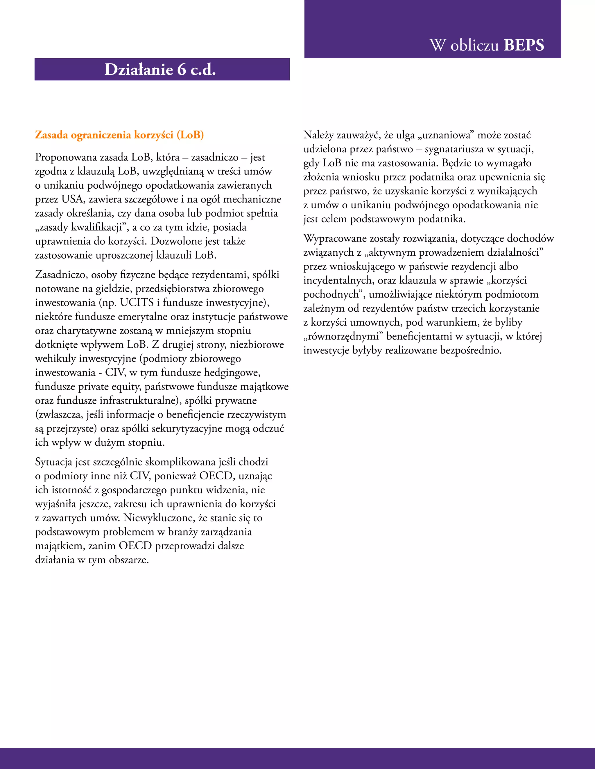 W obliczu BEPS
Zasada ograniczenia korzyści (LoB)
Proponowana zasada LoB, która – zasadniczo – jest
zgodna z klauzulą LoB, uwzględnianą w treści umów
o unikaniu podwójnego opodatkowania zawieranych
przez USA, zawiera szczegółowe i na ogół mechaniczne
zasady określania, czy dana osoba lub podmiot spełnia
„zasady kwalifikacji”, a co za tym idzie, posiada
uprawnienia do korzyści. Dozwolone jest także
zastosowanie uproszczonej klauzuli LoB.
Zasadniczo, osoby fizyczne będące rezydentami, spółki
notowane na giełdzie, przedsiębiorstwa zbiorowego
inwestowania (np. UCITS i fundusze inwestycyjne),
niektóre fundusze emerytalne oraz instytucje państwowe
oraz charytatywne zostaną w mniejszym stopniu
dotknięte wpływem LoB. Z drugiej strony, niezbiorowe
wehikuły inwestycyjne (podmioty zbiorowego
inwestowania - CIV, w tym fundusze hedgingowe,
fundusze private equity, państwowe fundusze majątkowe
oraz fundusze infrastrukturalne), spółki prywatne
(zwłaszcza, jeśli informacje o beneficjencie rzeczywistym
są przejrzyste) oraz spółki sekurytyzacyjne mogą odczuć
ich wpływ w dużym stopniu.
Sytuacja jest szczególnie skomplikowana jeśli chodzi
o podmioty inne niż CIV, ponieważ OECD, uznając
ich istotność z gospodarczego punktu widzenia, nie
wyjaśniła jeszcze, zakresu ich uprawnienia do korzyści
z zawartych umów. Niewykluczone, że stanie się to
podstawowym problemem w branży zarządzania
majątkiem, zanim OECD przeprowadzi dalsze
działania w tym obszarze.
Należy zauważyć, że ulga „uznaniowa” może zostać
udzielona przez państwo – sygnatariusza w sytuacji,
gdy LoB nie ma zastosowania. Będzie to wymagało
złożenia wniosku przez podatnika oraz upewnienia się
przez państwo, że uzyskanie korzyści z wynikających
z umów o unikaniu podwójnego opodatkowania nie
jest celem podstawowym podatnika.
Wypracowane zostały rozwiązania, dotyczące dochodów
związanych z „aktywnym prowadzeniem działalności”
przez wnioskującego w państwie rezydencji albo
incydentalnych, oraz klauzula w sprawie „korzyści
pochodnych”, umożliwiające niektórym podmiotom
zależnym od rezydentów państw trzecich korzystanie
z korzyści umownych, pod warunkiem, że byliby
„równorzędnymi” beneficjentami w sytuacji, w której
inwestycje byłyby realizowane bezpośrednio.
Działanie 6 c.d.
 