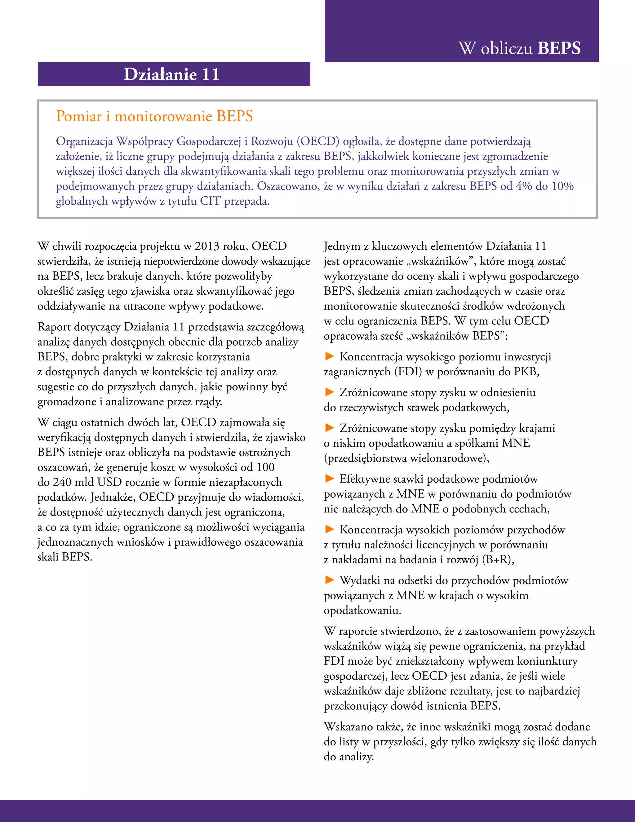 W obliczu BEPS
Działanie 11
Pomiar i monitorowanie BEPS
Organizacja Współpracy Gospodarczej i Rozwoju (OECD) ogłosiła, że dostępne dane potwierdzają
założenie, iż liczne grupy podejmują działania z zakresu BEPS, jakkolwiek konieczne jest zgromadzenie
większej ilości danych dla skwantyfikowania skali tego problemu oraz monitorowania przyszłych zmian w
podejmowanych przez grupy działaniach. Oszacowano, że w wyniku działań z zakresu BEPS od 4% do 10%
globalnych wpływów z tytułu CIT przepada.
W chwili rozpoczęcia projektu w 2013 roku, OECD
stwierdziła, że istnieją niepotwierdzone dowody wskazujące
na BEPS, lecz brakuje danych, które pozwoliłyby
określić zasięg tego zjawiska oraz skwantyfikować jego
oddziaływanie na utracone wpływy podatkowe.
Raport dotyczący Działania 11 przedstawia szczegółową
analizę danych dostępnych obecnie dla potrzeb analizy
BEPS, dobre praktyki w zakresie korzystania
z dostępnych danych w kontekście tej analizy oraz
sugestie co do przyszłych danych, jakie powinny być
gromadzone i analizowane przez rządy.
W ciągu ostatnich dwóch lat, OECD zajmowała się
weryfikacją dostępnych danych i stwierdziła, że zjawisko
BEPS istnieje oraz obliczyła na podstawie ostrożnych
oszacowań, że generuje koszt w wysokości od 100
do 240 mld USD rocznie w formie niezapłaconych
podatków. Jednakże, OECD przyjmuje do wiadomości,
że dostępność użytecznych danych jest ograniczona,
a co za tym idzie, ograniczone są możliwości wyciągania
jednoznacznych wniosków i prawidłowego oszacowania
skali BEPS.
Jednym z kluczowych elementów Działania 11
jest opracowanie „wskaźników”, które mogą zostać
wykorzystane do oceny skali i wpływu gospodarczego
BEPS, śledzenia zmian zachodzących w czasie oraz
monitorowanie skuteczności środków wdrożonych
w celu ograniczenia BEPS. W tym celu OECD
opracowała sześć „wskaźników BEPS”:
► Koncentracja wysokiego poziomu inwestycji
zagranicznych (FDI) w porównaniu do PKB,
► Zróżnicowane stopy zysku w odniesieniu
do rzeczywistych stawek podatkowych,
► Zróżnicowane stopy zysku pomiędzy krajami
o niskim opodatkowaniu a spółkami MNE
(przedsiębiorstwa wielonarodowe),
► Efektywne stawki podatkowe podmiotów
powiązanych z MNE w porównaniu do podmiotów
nie należących do MNE o podobnych cechach,
► Koncentracja wysokich poziomów przychodów
z tytułu należności licencyjnych w porównaniu
z nakładami na badania i rozwój (B+R),
► Wydatki na odsetki do przychodów podmiotów
powiązanych z MNE w krajach o wysokim
opodatkowaniu.
W raporcie stwierdzono, że z zastosowaniem powyższych
wskaźników wiążą się pewne ograniczenia, na przykład
FDI może być zniekształcony wpływem koniunktury
gospodarczej, lecz OECD jest zdania, że jeśli wiele
wskaźników daje zbliżone rezultaty, jest to najbardziej
przekonujący dowód istnienia BEPS.
Wskazano także, że inne wskaźniki mogą zostać dodane
do listy w przyszłości, gdy tylko zwiększy się ilość danych
do analizy.
 