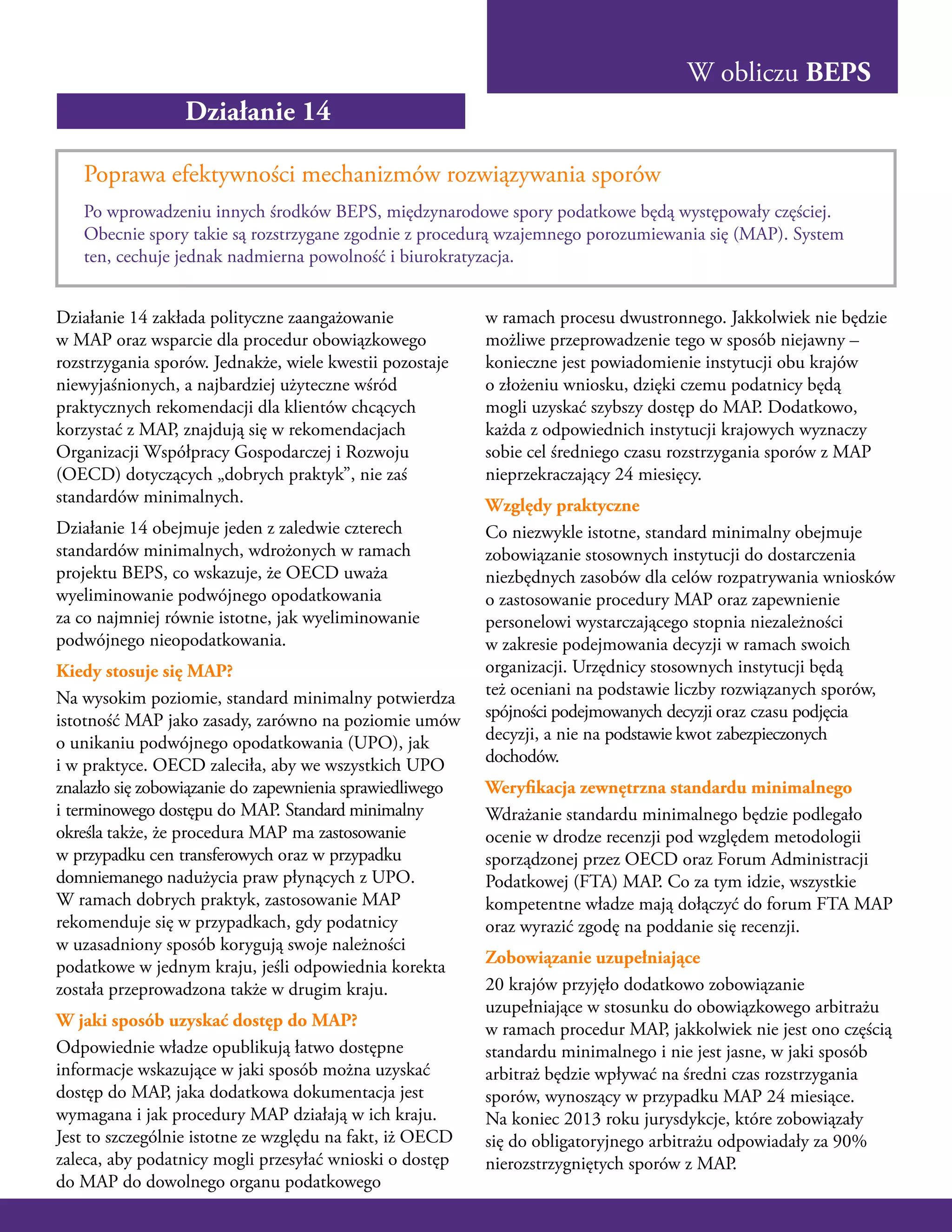 W obliczu BEPS
Działanie 14
Poprawa efektywności mechanizmów rozwiązywania sporów
Po wprowadzeniu innych środków BEPS, międzynarodowe spory podatkowe będą występowały częściej.
Obecnie spory takie są rozstrzygane zgodnie z procedurą wzajemnego porozumiewania się (MAP). System
ten, cechuje jednak nadmierna powolność i biurokratyzacja.
Działanie 14 zakłada polityczne zaangażowanie
w MAP oraz wsparcie dla procedur obowiązkowego
rozstrzygania sporów. Jednakże, wiele kwestii pozostaje
niewyjaśnionych, a najbardziej użyteczne wśród
praktycznych rekomendacji dla klientów chcących
korzystać z MAP, znajdują się w rekomendacjach
Organizacji Współpracy Gospodarczej i Rozwoju
(OECD) dotyczących „dobrych praktyk”, nie zaś
standardów minimalnych.
Działanie 14 obejmuje jeden z zaledwie czterech
standardów minimalnych, wdrożonych w ramach
projektu BEPS, co wskazuje, że OECD uważa
wyeliminowanie podwójnego opodatkowania
za co najmniej równie istotne, jak wyeliminowanie
podwójnego nieopodatkowania.
Kiedy stosuje się MAP?
Na wysokim poziomie, standard minimalny potwierdza
istotność MAP jako zasady, zarówno na poziomie umów
o unikaniu podwójnego opodatkowania (UPO), jak
i w praktyce. OECD zaleciła, aby we wszystkich UPO
znalazło się zobowiązanie do zapewnienia sprawiedliwego
i terminowego dostępu do MAP. Standard minimalny
określa także, że procedura MAP ma zastosowanie
w przypadku cen transferowych oraz w przypadku
domniemanego nadużycia praw płynących z UPO.
W ramach dobrych praktyk, zastosowanie MAP
rekomenduje się w przypadkach, gdy podatnicy
w uzasadniony sposób korygują swoje należności
podatkowe w jednym kraju, jeśli odpowiednia korekta
została przeprowadzona także w drugim kraju.
W jaki sposób uzyskać dostęp do MAP?
Odpowiednie władze opublikują łatwo dostępne
informacje wskazujące w jaki sposób można uzyskać
dostęp do MAP, jaka dodatkowa dokumentacja jest
wymagana i jak procedury MAP działają w ich kraju.
Jest to szczególnie istotne ze względu na fakt, iż OECD
zaleca, aby podatnicy mogli przesyłać wnioski o dostęp
do MAP do dowolnego organu podatkowego
w ramach procesu dwustronnego. Jakkolwiek nie będzie
możliwe przeprowadzenie tego w sposób niejawny –
konieczne jest powiadomienie instytucji obu krajów
o złożeniu wniosku, dzięki czemu podatnicy będą
mogli uzyskać szybszy dostęp do MAP. Dodatkowo,
każda z odpowiednich instytucji krajowych wyznaczy
sobie cel średniego czasu rozstrzygania sporów z MAP
nieprzekraczający 24 miesięcy.
Względy praktyczne
Co niezwykle istotne, standard minimalny obejmuje
zobowiązanie stosownych instytucji do dostarczenia
niezbędnych zasobów dla celów rozpatrywania wniosków
o zastosowanie procedury MAP oraz zapewnienie
personelowi wystarczającego stopnia niezależności
w zakresie podejmowania decyzji w ramach swoich
organizacji. Urzędnicy stosownych instytucji będą
też oceniani na podstawie liczby rozwiązanych sporów,
spójności podejmowanych decyzji oraz czasu podjęcia
decyzji, a nie na podstawie kwot zabezpieczonych
dochodów.
Weryfikacja zewnętrzna standardu minimalnego
Wdrażanie standardu minimalnego będzie podlegało
ocenie w drodze recenzji pod względem metodologii
sporządzonej przez OECD oraz Forum Administracji
Podatkowej (FTA) MAP. Co za tym idzie, wszystkie
kompetentne władze mają dołączyć do forum FTA MAP
oraz wyrazić zgodę na poddanie się recenzji.
Zobowiązanie uzupełniające
20 krajów przyjęło dodatkowo zobowiązanie
uzupełniające w stosunku do obowiązkowego arbitrażu
w ramach procedur MAP, jakkolwiek nie jest ono częścią
standardu minimalnego i nie jest jasne, w jaki sposób
arbitraż będzie wpływać na średni czas rozstrzygania
sporów, wynoszący w przypadku MAP 24 miesiące.
Na koniec 2013 roku jurysdykcje, które zobowiązały
się do obligatoryjnego arbitrażu odpowiadały za 90%
nierozstrzygniętych sporów z MAP.
 