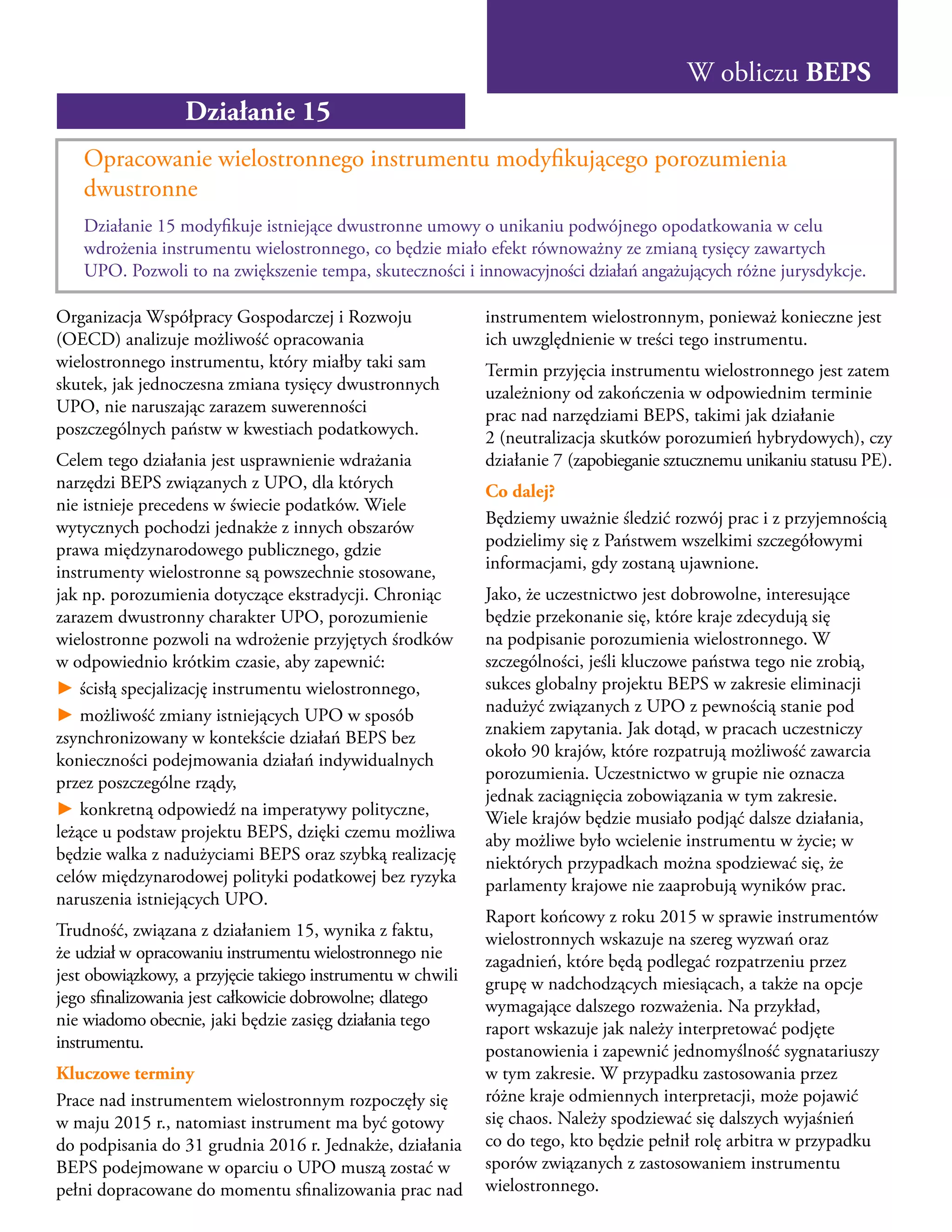 W obliczu BEPS
Działanie 15
Opracowanie wielostronnego instrumentu modyfikującego porozumienia
dwustronne
Działanie 15 modyfikuje istniejące dwustronne umowy o unikaniu podwójnego opodatkowania w celu
wdrożenia instrumentu wielostronnego, co będzie miało efekt równoważny ze zmianą tysięcy zawartych
UPO. Pozwoli to na zwiększenie tempa, skuteczności i innowacyjności działań angażujących różne jurysdykcje.
Organizacja Współpracy Gospodarczej i Rozwoju
(OECD) analizuje możliwość opracowania
wielostronnego instrumentu, który miałby taki sam
skutek, jak jednoczesna zmiana tysięcy dwustronnych
UPO, nie naruszając zarazem suwerenności
poszczególnych państw w kwestiach podatkowych.
Celem tego działania jest usprawnienie wdrażania
narzędzi BEPS związanych z UPO, dla których
nie istnieje precedens w świecie podatków. Wiele
wytycznych pochodzi jednakże z innych obszarów
prawa międzynarodowego publicznego, gdzie
instrumenty wielostronne są powszechnie stosowane,
jak np. porozumienia dotyczące ekstradycji. Chroniąc
zarazem dwustronny charakter UPO, porozumienie
wielostronne pozwoli na wdrożenie przyjętych środków
w odpowiednio krótkim czasie, aby zapewnić:
► ścisłą specjalizację instrumentu wielostronnego,
► możliwość zmiany istniejących UPO w sposób
zsynchronizowany w kontekście działań BEPS bez
konieczności podejmowania działań indywidualnych
przez poszczególne rządy,
► konkretną odpowiedź na imperatywy polityczne,
leżące u podstaw projektu BEPS, dzięki czemu możliwa
będzie walka z nadużyciami BEPS oraz szybką realizację
celów międzynarodowej polityki podatkowej bez ryzyka
naruszenia istniejących UPO.
Trudność, związana z działaniem 15, wynika z faktu,
że udział w opracowaniu instrumentu wielostronnego nie
jest obowiązkowy, a przyjęcie takiego instrumentu w chwili
jego sfinalizowania jest całkowicie dobrowolne; dlatego
nie wiadomo obecnie, jaki będzie zasięg działania tego
instrumentu.
Kluczowe terminy
Prace nad instrumentem wielostronnym rozpoczęły się
w maju 2015 r., natomiast instrument ma być gotowy
do podpisania do 31 grudnia 2016 r. Jednakże, działania
BEPS podejmowane w oparciu o UPO muszą zostać w
pełni dopracowane do momentu sfinalizowania prac nad
instrumentem wielostronnym, ponieważ konieczne jest
ich uwzględnienie w treści tego instrumentu.
Termin przyjęcia instrumentu wielostronnego jest zatem
uzależniony od zakończenia w odpowiednim terminie
prac nad narzędziami BEPS, takimi jak działanie
2 (neutralizacja skutków porozumień hybrydowych), czy
działanie 7 (zapobieganie sztucznemu unikaniu statusu PE).
Co dalej?
Będziemy uważnie śledzić rozwój prac i z przyjemnością
podzielimy się z Państwem wszelkimi szczegółowymi
informacjami, gdy zostaną ujawnione.
Jako, że uczestnictwo jest dobrowolne, interesujące
będzie przekonanie się, które kraje zdecydują się
na podpisanie porozumienia wielostronnego. W
szczególności, jeśli kluczowe państwa tego nie zrobią,
sukces globalny projektu BEPS w zakresie eliminacji
nadużyć związanych z UPO z pewnością stanie pod
znakiem zapytania. Jak dotąd, w pracach uczestniczy
około 90 krajów, które rozpatrują możliwość zawarcia
porozumienia. Uczestnictwo w grupie nie oznacza
jednak zaciągnięcia zobowiązania w tym zakresie.
Wiele krajów będzie musiało podjąć dalsze działania,
aby możliwe było wcielenie instrumentu w życie; w
niektórych przypadkach można spodziewać się, że
parlamenty krajowe nie zaaprobują wyników prac.
Raport końcowy z roku 2015 w sprawie instrumentów
wielostronnych wskazuje na szereg wyzwań oraz
zagadnień, które będą podlegać rozpatrzeniu przez
grupę w nadchodzących miesiącach, a także na opcje
wymagające dalszego rozważenia. Na przykład,
raport wskazuje jak należy interpretować podjęte
postanowienia i zapewnić jednomyślność sygnatariuszy
w tym zakresie. W przypadku zastosowania przez
różne kraje odmiennych interpretacji, może pojawić
się chaos. Należy spodziewać się dalszych wyjaśnień
co do tego, kto będzie pełnił rolę arbitra w przypadku
sporów związanych z zastosowaniem instrumentu
wielostronnego.
 
