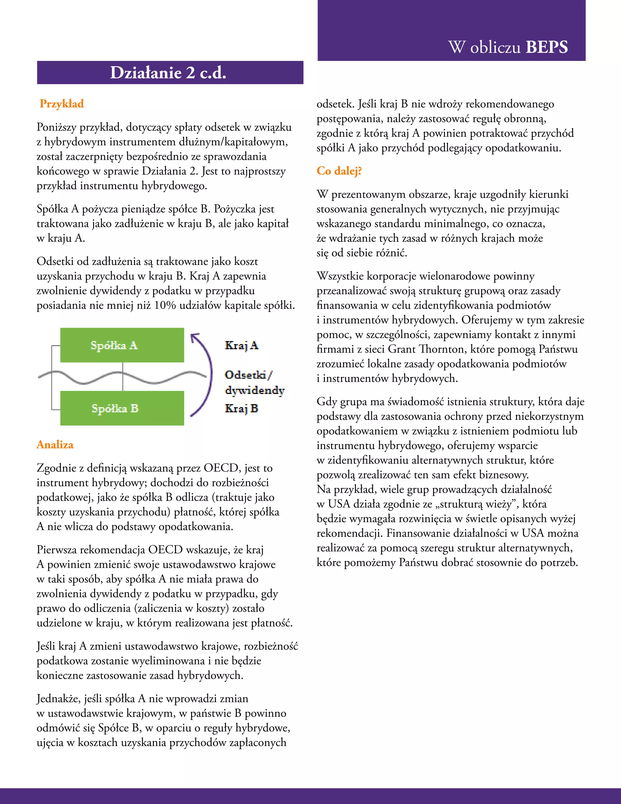 W obliczu BEPS
Przykład
Poniższy przykład, dotyczący spłaty odsetek w związku
z hybrydowym instrumentem dłużnym/kapitałowym,
został zaczerpnięty bezpośrednio ze sprawozdania
końcowego w sprawie Działania 2. Jest to najprostszy
przykład instrumentu hybrydowego.
Spółka A pożycza pieniądze spółce B. Pożyczka jest
traktowana jako zadłużenie w kraju B, ale jako kapitał
w kraju A.
Odsetki od zadłużenia są traktowane jako koszt
uzyskania przychodu w kraju B. Kraj A zapewnia
zwolnienie dywidendy z podatku w przypadku
posiadania nie mniej niż 10% udziałów kapitale spółki.
Analiza
Zgodnie z definicją wskazaną przez OECD, jest to
instrument hybrydowy; dochodzi do rozbieżności
podatkowej, jako że spółka B odlicza (traktuje jako
koszty uzyskania przychodu) płatność, której spółka
A nie wlicza do podstawy opodatkowania.
Pierwsza rekomendacja OECD wskazuje, że kraj
A powinien zmienić swoje ustawodawstwo krajowe
w taki sposób, aby spółka A nie miała prawa do
zwolnienia dywidendy z podatku w przypadku, gdy
prawo do odliczenia (zaliczenia w koszty) zostało
udzielone w kraju, w którym realizowana jest płatność.
Jeśli kraj A zmieni ustawodawstwo krajowe, rozbieżność
podatkowa zostanie wyeliminowana i nie będzie
konieczne zastosowanie zasad hybrydowych.
Jednakże, jeśli spółka A nie wprowadzi zmian
w ustawodawstwie krajowym, w państwie B powinno
odmówić się Spółce B, w oparciu o reguły hybrydowe,
ujęcia w kosztach uzyskania przychodów zapłaconych
odsetek. Jeśli kraj B nie wdroży rekomendowanego
postępowania, należy zastosować regułę obronną,
zgodnie z którą kraj A powinien potraktować przychód
spółki A jako przychód podlegający opodatkowaniu.
Co dalej?
W prezentowanym obszarze, kraje uzgodniły kierunki
stosowania generalnych wytycznych, nie przyjmując
wskazanego standardu minimalnego, co oznacza,
że wdrażanie tych zasad w różnych krajach może
się od siebie różnić.
Wszystkie korporacje wielonarodowe powinny
przeanalizować swoją strukturę grupową oraz zasady
finansowania w celu zidentyfikowania podmiotów
i instrumentów hybrydowych. Oferujemy w tym zakresie
pomoc, w szczególności, zapewniamy kontakt z innymi
firmami z sieci Grant Thornton, które pomogą Państwu
zrozumieć lokalne zasady opodatkowania podmiotów
i instrumentów hybrydowych.
Gdy grupa ma świadomość istnienia struktury, która daje
podstawy dla zastosowania ochrony przed niekorzystnym
opodatkowaniem w związku z istnieniem podmiotu lub
instrumentu hybrydowego, oferujemy wsparcie
w zidentyfikowaniu alternatywnych struktur, które
pozwolą zrealizować ten sam efekt biznesowy.
Na przykład, wiele grup prowadzących działalność
w USA działa zgodnie ze „strukturą wieży”, która
będzie wymagała rozwinięcia w świetle opisanych wyżej
rekomendacji. Finansowanie działalności w USA można
realizować za pomocą szeregu struktur alternatywnych,
które pomożemy Państwu dobrać stosownie do potrzeb.
Działanie 2 c.d.
 