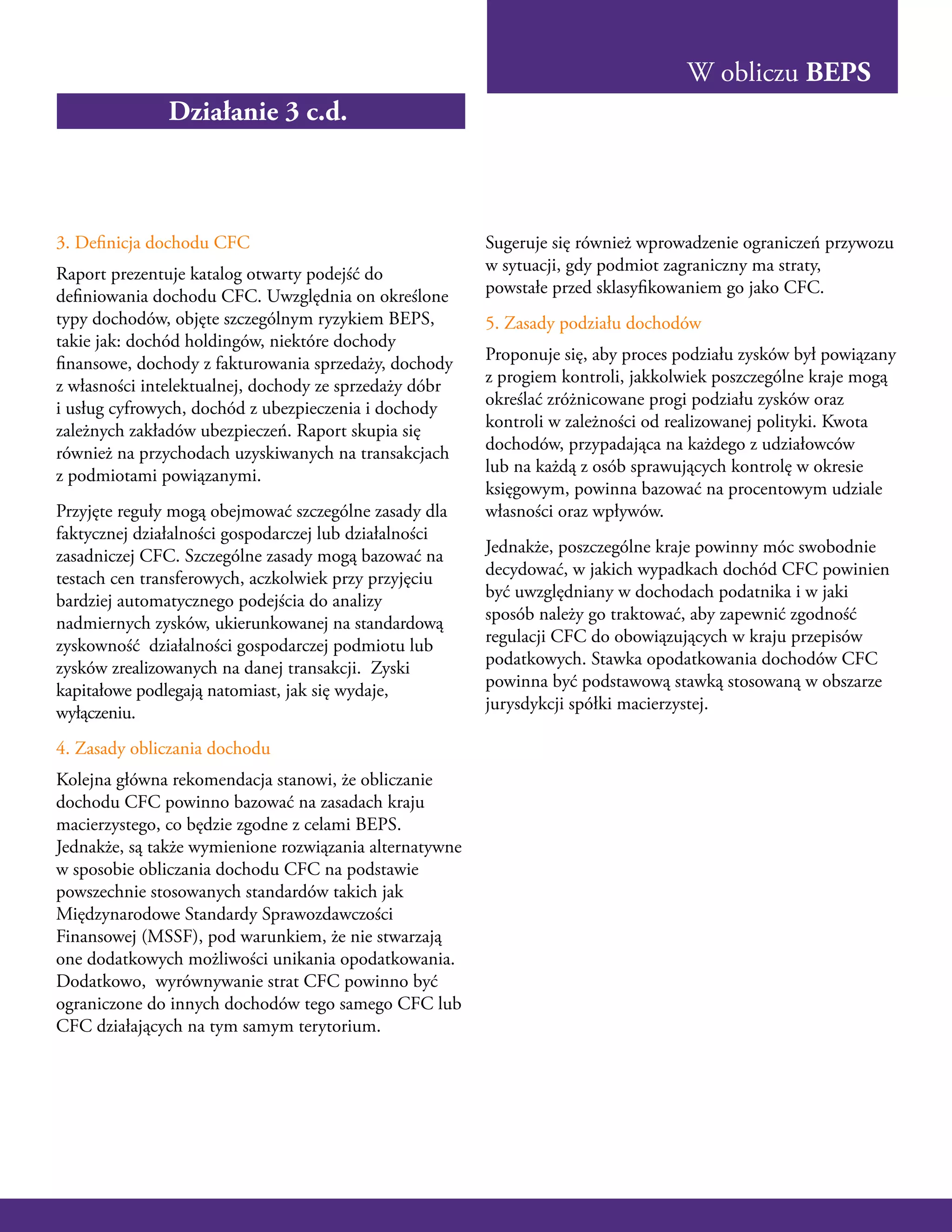 W obliczu BEPS
3. Definicja dochodu CFC
Raport prezentuje katalog otwarty podejść do
definiowania dochodu CFC. Uwzględnia on określone
typy dochodów, objęte szczególnym ryzykiem BEPS,
takie jak: dochód holdingów, niektóre dochody
finansowe, dochody z fakturowania sprzedaży, dochody
z własności intelektualnej, dochody ze sprzedaży dóbr
i usług cyfrowych, dochód z ubezpieczenia i dochody
zależnych zakładów ubezpieczeń. Raport skupia się
również na przychodach uzyskiwanych na transakcjach
z podmiotami powiązanymi.
Przyjęte reguły mogą obejmować szczególne zasady dla
faktycznej działalności gospodarczej lub działalności
zasadniczej CFC. Szczególne zasady mogą bazować na
testach cen transferowych, aczkolwiek przy przyjęciu
bardziej automatycznego podejścia do analizy
nadmiernych zysków, ukierunkowanej na standardową
zyskowność działalności gospodarczej podmiotu lub
zysków zrealizowanych na danej transakcji. Zyski
kapitałowe podlegają natomiast, jak się wydaje,
wyłączeniu.
4. Zasady obliczania dochodu
Kolejna główna rekomendacja stanowi, że obliczanie
dochodu CFC powinno bazować na zasadach kraju
macierzystego, co będzie zgodne z celami BEPS.
Jednakże, są także wymienione rozwiązania alternatywne
w sposobie obliczania dochodu CFC na podstawie
powszechnie stosowanych standardów takich jak
Międzynarodowe Standardy Sprawozdawczości
Finansowej (MSSF), pod warunkiem, że nie stwarzają
one dodatkowych możliwości unikania opodatkowania.
Dodatkowo, wyrównywanie strat CFC powinno być
ograniczone do innych dochodów tego samego CFC lub
CFC działających na tym samym terytorium.
Sugeruje się również wprowadzenie ograniczeń przywozu
w sytuacji, gdy podmiot zagraniczny ma straty,
powstałe przed sklasyfikowaniem go jako CFC.
5. Zasady podziału dochodów
Proponuje się, aby proces podziału zysków był powiązany
z progiem kontroli, jakkolwiek poszczególne kraje mogą
określać zróżnicowane progi podziału zysków oraz
kontroli w zależności od realizowanej polityki. Kwota
dochodów, przypadająca na każdego z udziałowców
lub na każdą z osób sprawujących kontrolę w okresie
księgowym, powinna bazować na procentowym udziale
własności oraz wpływów.
Jednakże, poszczególne kraje powinny móc swobodnie
decydować, w jakich wypadkach dochód CFC powinien
być uwzględniany w dochodach podatnika i w jaki
sposób należy go traktować, aby zapewnić zgodność
regulacji CFC do obowiązujących w kraju przepisów
podatkowych. Stawka opodatkowania dochodów CFC
powinna być podstawową stawką stosowaną w obszarze
jurysdykcji spółki macierzystej.
Działanie 3 c.d.
 