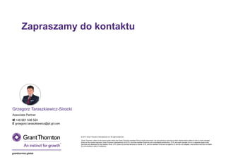 grantthornton.global
© 2017 Grant Thornton International Ltd. All rights reserved.
‘Grant Thornton’ refers to the brand under which the Grant Thornton member firms provide assurance, tax and advisory services to their clients and/or refers to one or more member
firms, as the context requires. Grant Thornton International Ltd (GTIL) and the member firms are not a worldwide partnership. GTIL and each member firm is a separate legal entity.
Services are delivered by the member firms. GTIL does not provide services to clients. GTIL and its member firms are not agents of, and do not obligate, one another and are not liable
for one another’s acts or omissions.
Zapraszamy do kontaktu
Grzegorz Taraszkiewicz-Sirocki
Associate Partner
M +48 661 538 524
E grzegorz.taraszkiewicz@pl.gt.com
 