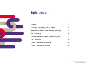 2Pakiet Twój dealing room
Spis treści
Wstęp 3
Do kogo kierujemy naszą ofertę 4
Nasza odpowiedź na Państwa potrzeby 5
Jak działamy 6
Zakres wsparcia, cena, harmonogram 7
Twój doradca 8
Grant Thornton na świecie 9
Grant Thornton w Polsce 10
 