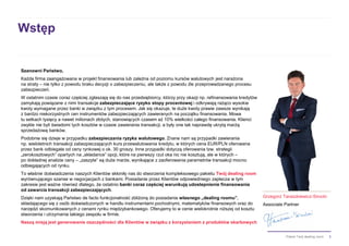 3Pakiet Twój dealing room
Wstęp
Szanowni Państwo,
Każda firma zaangażowana w projekt finansowania lub zależna od poziomu kursów walutowych jest narażona
na straty – nie tylko z powodu braku decyzji o zabezpieczeniu, ale także z powodu źle przeprowadzanego procesu
zabezpieczeń.
W ostatnim czasie coraz częściej zgłaszają się do nas przedsiębiorcy, którzy przy okazji np. refinansowania kredytów
zamykają powiązane z nimi transakcje zabezpieczające ryzyko stopy procentowej i odkrywają rażąco wysokie
kwoty wymagane przez banki w związku z tym procesem. Jak się okazuje, te duże kwoty prawie zawsze wynikają
z bardzo niekorzystnych cen instrumentów zabezpieczających zawieranych na początku finansowania. Mowa
tu setkach tysięcy a nawet milionach złotych, stanowiących czasem aż 10% wielkości całego finansowania. Klienci
zwykle nie byli świadomi tych kosztów w czasie zawierania transakcji, a były one tak naprawdę ukrytą marżą
sprzedażową banków.
Podobnie się dzieje w przypadku zabezpieczania ryzyka walutowego. Znane nam są przypadki zawierania
np. wieloletnich transakcji zabezpieczających kurs przewalutowania kredytu, w których cena EUR/PLN oferowana
przez bank odbiegała od ceny rynkowej o ok. 30 groszy. Inne przypadki dotyczą oferowania tzw. strategii
„zerokosztowych” opartych na „składance” opcji, które na pierwszy rzut oka nic nie kosztują, ale w których –
po dokładnej analizie ceny – „zaszyte” są duże marże, wynikające z zaoferowania parametrów transakcji mocno
odbiegających od rynku.
To właśnie doświadczenia naszych Klientów skłoniły nas do stworzenia kompleksowego pakietu Twój dealing room
wyrównującego szanse w negocjacjach z bankami. Posiadanie przez Klientów odpowiedniego zaplecza w tym
zakresie jest ważne również dlatego, że ostatnio banki coraz częściej warunkują udostepnienie finansowania
od zawarcia transakcji zabezpieczających.
Dzięki nam uzyskają Państwo de facto funkcjonalność zbliżoną do posiadania własnego „dealing roomu”,
składającego się z osób doświadczonych w handlu instrumentami pochodnymi, matematyków finansowych oraz do
narzędzi skomunikowanych z cenami rynku międzybankowego. Oferujemy to w cenie wielokrotnie niższej od kosztu
stworzenia i utrzymania takiego zespołu w firmie.
Naszą misją jest generowanie oszczędności dla Klientów w związku z korzystaniem z produktów skarbowych
Grzegorz Taraszkiewicz-Sirocki
Associate Partner
 