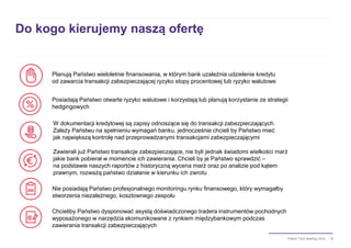 4Pakiet Twój dealing room
Do kogo kierujemy naszą ofertę
Posiadają Państwo otwarte ryzyko walutowe i korzystają lub planują korzystanie ze strategii
hedgingowych
Planują Państwo wieloletnie finansowania, w którym bank uzależnia udzielenie kredytu
od zawarcia transakcji zabezpieczającej ryzyko stopy procentowej lub ryzyko walutowe
W dokumentacji kredytowej są zapisy odnoszące się do transakcji zabezpieczających.
Zależy Państwu na spełnieniu wymagań banku, jednocześnie chcieli by Państwo mieć
jak największą kontrolę nad przeprowadzanymi transakcjami zabezpieczającymi
Zawierali już Państwo transakcje zabezpieczające, nie byli jednak świadomi wielkości marż
jakie bank pobierał w momencie ich zawierania. Chcieli by je Państwo sprawdzić –
na podstawie naszych raportów z historyczną wycena marż oraz po analizie pod kątem
prawnym, rozważą państwo działanie w kierunku ich zwrotu
Chcieliby Państwo dysponować asystą doświadczonego tradera instrumentów pochodnych
wyposażonego w narzędzia skomunikowane z rynkiem międzybankowym podczas
zawierania transakcji zabezpieczających
Nie posiadają Państwo profesjonalnego monitoringu rynku finansowego, który wymagałby
stworzenia niezależnego, kosztownego zespołu
 