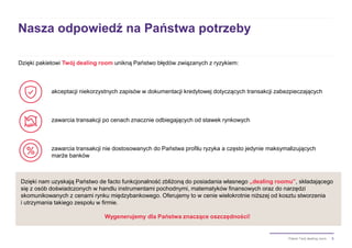5Pakiet Twój dealing room
Nasza odpowiedź na Państwa potrzeby
Dzięki pakietowi Twój dealing room unikną Państwo błędów związanych z ryzykiem:
akceptacji niekorzystnych zapisów w dokumentacji kredytowej dotyczących transakcji zabezpieczających
zawarcia transakcji po cenach znacznie odbiegających od stawek rynkowych
zawarcia transakcji nie dostosowanych do Państwa profilu ryzyka a często jedynie maksymalizujących
marże banków
Dzięki nam uzyskają Państwo de facto funkcjonalność zbliżoną do posiadania własnego „dealing roomu”, składającego
się z osób doświadczonych w handlu instrumentami pochodnymi, matematyków finansowych oraz do narzędzi
skomunikowanych z cenami rynku międzybankowego. Oferujemy to w cenie wielokrotnie niższej od kosztu stworzenia
i utrzymania takiego zespołu w firmie.
Wygenerujemy dla Państwa znaczące oszczędności!
 