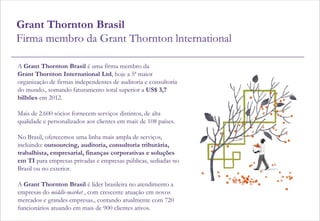 Grant Thornton Brasil
Firma membro da Grant Thornton lnternational

A Grant Thornton Brasil é uma firma membro da
Grant Thornton International Ltd, hoje a 5ª maior
organização de firmas independentes de auditoria e consultoria
do mundo., somando faturamento total superior a US$ 3,7
bilhões em 2012.

Mais de 2.600 sócios fornecem serviços distintos, de alta
qualidade e personalizados aos clientes em mais de 108 países.

No Brasil, oferecemos uma linha mais ampla de serviços,
incluindo: outsourcing, auditoria, consultoria tributária,
trabalhista, empresarial, finanças corporativas e soluções
em TI para empresas privadas e empresas públicas, sediadas no
Brasil ou no exterior.

A Grant Thornton Brasil é líder brasileira no atendimento a
empresas do middle-market , com crescente atuação em novos
mercados e grandes empresas., contando atualmente com 720
funcionários atuando em mais de 900 clientes ativos.
 