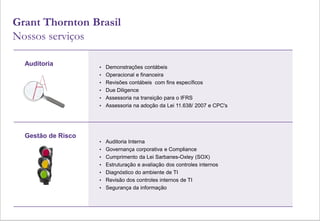 Grant Thornton Brasil
Nossos serviços

  Auditoria         • Demonstrações contábeis
                    • Operacional e financeira
                    • Revisões contábeis com fins específicos
                    • Due Diligence
                    • Assessoria na transição para o IFRS
                    • Assessoria na adoção da Lei 11.638/ 2007 e CPC's




  Gestão de Risco
                    • Auditoria Interna
                    • Governança corporativa e Compliance
                    • Cumprimento da Lei Sarbanes-Oxley (SOX)
                    • Estruturação e avaliação dos controles internos
                    • Diagnóstico do ambiente de TI
                    • Revisão dos controles internos de TI
                    • Segurança da informação
 