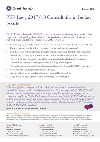PPF Levy 2017/18 Consultation: the key
points
The PPF has published its 2017/18 levy consultation confirming it is satisfied that
Experian's methodology has led to a more predictive and transparent assessment,
but proposing a number of changes for 2017/18 levies:
• Certain employers will be able to certify an adjustment to allow for the effects of FRS102
• Ultimate parents may be able to be assessed under an alternative scorecard
• Monthly scores will be calculated from the original submission date for restated accounts
• A single credit rating agency certificate can be submitted for multi-employer schemes
• There will be more possibility to exclude some immaterial and refinance mortgages
• There will be changes to exchange rate methodology where required
• The scaling factor and multiplier will remain unchanged at 0.65 and 0.0021% respectively
• V7 of the S179 guidance will continue to be used
• Annuity valuations included in scheme accounts will be allowed for.
• More details on each of these issues are provided on the reverse.
October 2016
Jamie MacKenzie
Director
Pensions Advisory
T +44 (0)20 7865 2418
M +44 (0)79 6747 5469
E jamie.mackenzie@uk.gt.com
Kevin Hollister
Associate Director
Pensions Advisory
T +44 (0)207 8184 4430
M +44 (0)746 870 7803
E kevin.m.hollister@uk.gt.com
Zoe O'Donnell
Associate Director
Pensions Advisory
T +44 (0)20 207 865 2773
M +44 (0)782 505 3463
E zoe.e.odonnell@uk.gt.com
The Grant Thornton view
"The most significant change in the PPF’s 2017/18 consultation is the transitional relief
available for employers, where the adoption of the new UK accounting standard, FRS 102 would
otherwise cause an artificial movement in their levy rating. It's important for employers on the
Large and Complex or Not-for-Profit scorecards to understand the effect of FRS 102 adjustments
on their accounts and identify any negative impact on their levy to avoid being potentially penalised
unfairly. Employers can then submit certifications outlining the adjustments to the PPF in advance
of the 31 March 2017 deadline.”
Jamie MacKenzie, Pensions Advisory Director
Contact Grant Thornton
Our PPF team has a combination of accounting and actuarial experience to analyse the financial information of both the
employer and the pension scheme. This allows us to understand the detail behind every single employer and scheme
variable and how changes to these can reduce levies, both currently and in future. Please contact any of the team below.
 
