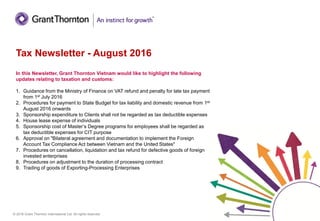© 2016 Grant Thornton International Ltd. All rights reserved.
In this Newsletter, Grant Thornton Vietnam would like to highlight the following
updates relating to taxation and customs:
1. Guidance from the Ministry of Finance on VAT refund and penalty for late tax payment
from 1st July 2016
2. Procedures for payment to State Budget for tax liability and domestic revenue from 1st
August 2016 onwards
3. Sponsorship expenditure to Clients shall not be regarded as tax deductible expenses
4. House lease expense of individuals
5. Sponsorship cost of Master’s Degree programs for employees shall be regarded as
tax deductible expenses for CIT purpose
6. Approval on "Bilateral agreement and documentation to implement the Foreign
Account Tax Compliance Act between Vietnam and the United States"
7. Procedures on cancellation, liquidation and tax refund for defective goods of foreign
invested enterprises
8. Procedures on adjustment to the duration of processing contract
9. Trading of goods of Exporting-Processing Enterprises
Tax Newsletter - August 2016
 