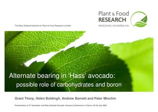 The New Zealand Institute for Plant & Food Research Limited




Alternate bearing in ‘Hass’ avocado:
  possible role of carbohydrates and boron

 Grant Thorp, Helen Boldingh, Andrew Barnett and Peter Minchin
 Presentation to 4th Australian and New Zealand Avocado Growers Conference in Cairns, 23-24 July 2009
 