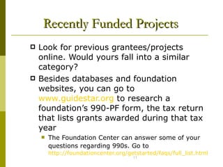 Recently Funded Projects Look for previous grantees/projects online. Would yours fall into a similar category?  Besides databases and foundation websites, you can go to  www.guidestar.org  to research a foundation’s 990-PF form, the tax return that lists grants awarded during that tax year The Foundation Center can answer some of your questions regarding 990s. Go to   http://foundationcenter.org/getstarted/faqs/full_list.html 