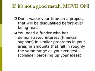 If it’s not a good match, MOVE ON! Don’t waste your time on a proposal that will be disqualified before ever being read You need a funder who has demonstrated interest (financial support) in similar programs in your area, in amounts that fall in roughly the same range as your request (consider parceling up your ideas) 