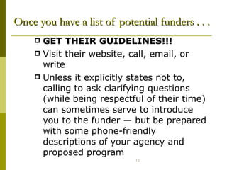 Once you have a list of potential funders . . .   GET THEIR GUIDELINES!!!   Visit their website, call, email, or write Unless it explicitly states not to, calling to ask clarifying questions (while being respectful of their time) can sometimes serve to introduce you to the funder  —  but be prepared with some phone-friendly descriptions of your agency and proposed program 