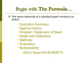 Begin with  The Formula … The seven elements of a standard grant narrative (in order): Executive Summary Agency History Problem / Statement of Need Goals and Objectives Methods Evaluation  Sustainability  (Don’t forget the BUDGET!) 
