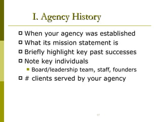 I. Agency History When your agency was established What its mission statement is Briefly highlight key past successes  Note key individuals  Board/leadership team, staff, founders # clients served by your agency 