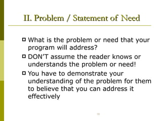 II. Problem / Statement of Need What is the problem or need that your program will address? DON’T assume the reader knows or understands the problem or need! You have to demonstrate your understanding of the problem for them to believe that you can address it effectively  