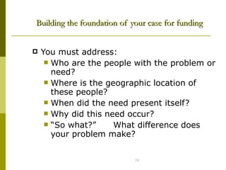 Building the foundation of your case for funding You must address:  Who are the people with the problem or need? Where is the geographic location of these people? When did the need present itself? Why did this need occur? “ So what?”  What difference does your problem make? 