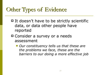 Other Types of Evidence It doesn’t have to be strictly scientific data, or data other people have reported Consider a survey or a needs assessment Our constituency tells us that these are the problems we face, these are the barriers to our doing a more effective job 