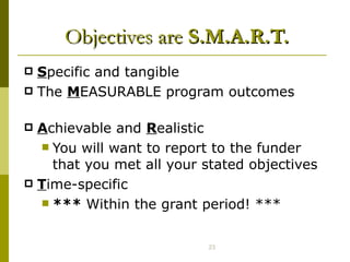 Objectives are  S.M.A.R.T. S pecific and tangible  The  M EASURABLE program outcomes  A chievable and  R ealistic  You will want to report to the funder that you met all your stated objectives T ime-specific  ***  Within the grant period! *** 