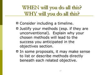 WHEN will you do all this? WHY will you do all this? Consider including a timeline. Justify your methods (esp. if they are unconventional).  Explain why your chosen methods will lead to the success you anticipated in the objectives section. In some proposals, it may make sense to list or describe methods directly beneath each related objective. 