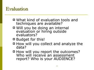 Evaluation What kind of evaluation tools and techniques are available? Will you be doing an internal evaluation or hiring outside evaluators?  Budget for this!  How will you collect and analyze the data? How will you report the outcomes? Who will receive an assessment report? Who is your AUDIENCE? 