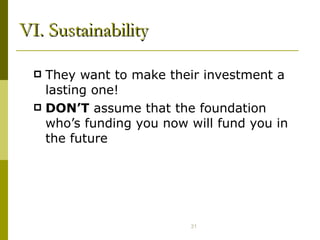 VI. Sustainability They want to make their investment a lasting one!  DON’T  assume that the foundation who’s funding you now will fund you in the future  