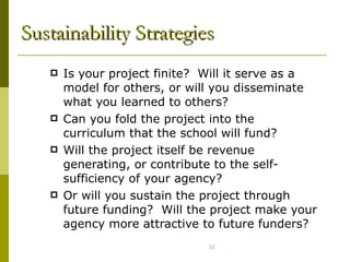 Sustainability Strategies Is your project finite?  Will it serve as a model for others, or will you disseminate what you learned to others? Can you fold the project into the curriculum that the school will fund? Will the project itself be revenue generating, or contribute to the self-sufficiency of your agency? Or will you sustain the project through future funding?  Will the project make your agency more attractive to future funders? 