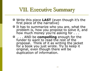 VII. Executive Summary Write this piece  LAST  (even though it’s the first piece of the narrative) It has to summarize who you are, what the problem is, how you propose to solve it, and how much money you’re asking for . . . . . . AND be  compelling  enough for the funder to want to read the rest of the proposal.  Think of it as writing the jacket for a book you just wrote. Try to keep it original, even though there will be duplication of information.   