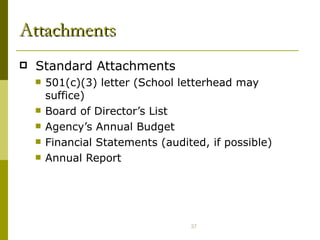 Attachments Standard Attachments 501(c)(3) letter (School letterhead may suffice) Board of Director’s List Agency’s Annual Budget  Financial Statements (audited, if possible) Annual Report 