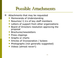 Possible Attachments Attachments that may be requested Memoranda of Understanding Resumes/ C.V.s of key staff members Letters of support from other organizations Board of Directors resolution approving the proposal Brochures/newsletters Press clippings Graphs or charts Articles of Incorporation / bylaws Photographs (not generally suggested) Videos (almost never!) 