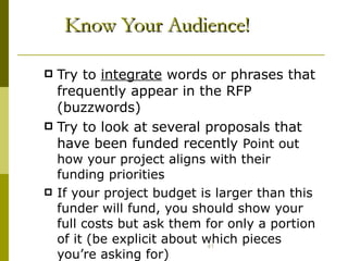 Know Your Audience! Try to  integrate  words or phrases that frequently appear in the RFP (buzzwords) Try to look at several proposals that have been funded recently  Point out how your project aligns with their funding priorities If your project budget is larger than this funder will fund, you should show your full costs but ask them for only a portion of it (be explicit about which pieces you’re asking for) 