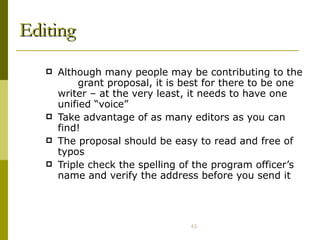 Editing Although many people may be contributing to the  grant proposal, it is best for there to be one writer – at the very least, it needs to have one unified “voice” Take advantage of as many editors as you can find! The proposal should be easy to read and free of typos Triple check the spelling of the program officer’s name and verify the address before you send it 