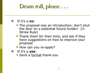 Drum roll, please . . . If it’s a  no : The proposal was an introduction; don’t shut the door on a potential future funder!  (3-Strike Rule) Thank them for their time, and ask if they have suggestions on how to improve your proposal How can you re-apply? If it’s a  yes : Send a  formal  thank-you 