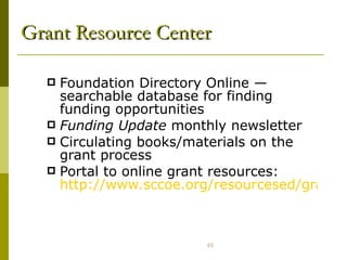 Grant Resource Center Foundation Directory Online  —  searchable database for finding funding opportunities Funding Update  monthly newsletter Circulating books/materials on the grant process Portal to online grant resources:  http://www.sccoe.org/resourcesed/grantcenter/ 