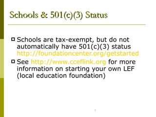 Schools & 501(c)(3) Status Schools are tax-exempt, but do not automatically have 501(c)(3) status  http://foundationcenter.org/getstarted/faqs/html/school501c3.html See  http:// www.cceflink.org  for more information on starting your own LEF (local education foundation) 
