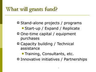 What will grants fund? Stand-alone projects / programs Start-up / Expand / Replicate One-time capital / equipment purchases Capacity building / Technical assistance Training, Consultants, etc.  Innovative initiatives / Partnerships 
