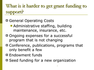 What is it harder to get grant funding to support? General Operating Costs Administrative staffing, building maintenance, insurance, etc.  Ongoing expenses for a successful program that is not changing Conference, publications, programs that only benefit a few Endowment funds Seed funding for a new organization 