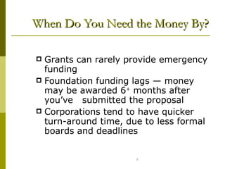 When Do You Need the Money By? Grants can rarely provide emergency funding Foundation funding lags  —  money may be awarded 6 +  months after you’ve  submitted the proposal Corporations tend to have quicker turn-around time, due to less formal boards and deadlines 