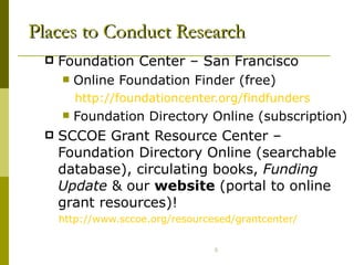 Places to Conduct Research Foundation Center – San Francisco  Online Foundation Finder (free) http://foundationcenter.org/findfunders Foundation Directory Online (subscription) SCCOE Grant Resource Center – Foundation Directory Online (searchable database), circulating books,  Funding Update  & our  website  (portal to online grant resources)! http://www.sccoe.org/resourcesed/grantcenter/ 