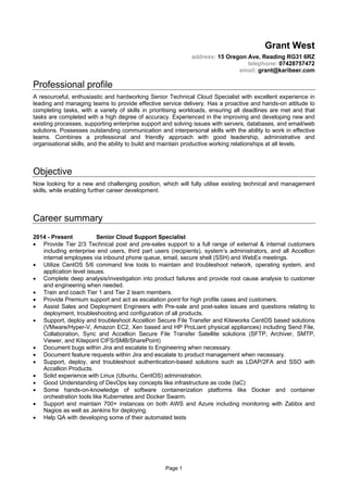 Page 1
Grant West
address: 15 Oregon Ave, Reading RG31 6RZ
telephone: 07428757472
email: grant@karibeer.com
Professional profile
A resourceful, enthusiastic and hardworking Senior Technical Cloud Specialist with excellent experience in
leading and managing teams to provide effective service delivery. Has a proactive and hands-on attitude to
completing tasks, with a variety of skills in prioritising workloads, ensuring all deadlines are met and that
tasks are completed with a high degree of accuracy. Experienced in the improving and developing new and
existing processes, supporting enterprise support and solving issues with servers, databases, and email/web
solutions. Possesses outstanding communication and interpersonal skills with the ability to work in effective
teams. Combines a professional and friendly approach with good leadership, administrative and
organisational skills, and the ability to build and maintain productive working relationships at all levels.
Objective
Now looking for a new and challenging position, which will fully utilise existing technical and management
skills, while enabling further career development.
Career summary
2014 - Present Senior Cloud Support Specialist
• Provide Tier 2/3 Technical post and pre-sales support to a full range of external & internal customers
including enterprise end users, third part users (recipients), system’s administrators, and all Accellion
internal employees via inbound phone queue, email, secure shell (SSH) and WebEx meetings.
• Utilize CentOS 5/6 command line tools to maintain and troubleshoot network, operating system, and
application level issues.
• Complete deep analysis/investigation into product failures and provide root cause analysis to customer
and engineering when needed.
• Train and coach Tier 1 and Tier 2 team members.
• Provide Premium support and act as escalation point for high profile cases and customers.
• Assist Sales and Deployment Engineers with Pre-sale and post-sales issues and questions relating to
deployment, troubleshooting and configuration of all products.
• Support, deploy and troubleshoot Accellion Secure File Transfer and Kiteworks CentOS based solutions
(VMware/Hyper-V, Amazon EC2, Xen based and HP ProLiant physical appliances) including Send File,
Collaboration, Sync and Accellion Secure File Transfer Satellite solutions (SFTP, Archiver, SMTP,
Viewer, and Kitepoint CIFS/SMB/SharePoint)
• Document bugs within Jira and escalate to Engineering when necessary.
• Document feature requests within Jira and escalate to product management when necessary.
• Support, deploy, and troubleshoot authentication-based solutions such as LDAP/2FA and SSO with
Accellion Products.
• Solid experience with Linux (Ubuntu, CentOS) administration.
• Good Understanding of DevOps key concepts like infrastructure as code (IaC)
• Some hands-on-knowledge of software containerization platforms like Docker and container
orchestration tools like Kubernetes and Docker Swarm.
• Support and maintain 700+ instances on both AWS and Azure including monitoring with Zabbix and
Nagios as well as Jenkins for deploying.
• Help QA with developing some of their automated tests
 