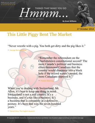 © Copyright Mauldin Economics. Unauthorized disclosure prohibited. Use of content subject to terms of use stated on last page. 
This Little Piggy Bent The Market 
“Never wrestle with a pig. You both get dirty and the pig likes it.” 
– George Bernard Shaw 
“Remember the referendum on the 
Charlottetown constitutional accord? The 
more Canada’s political and business 
elites threatened Canadians that the 
country would disappear into a black 
hole if the accord weren’t passed, the 
more Canadians opposed it.” 
– Preston Manning 
When you’re dealing with Switzerland, Mr. 
Allon, it’s best to keep one thing in mind. 
Switzerland is not a real country. It’s a 
business, and it’s run like a business. It’s 
a business that is constantly in a defensive 
posture. It’s been that way for seven hundred 
years.” 
– Daniel Silva, The English Assassin 
THINGS THAT MAKE YOU GO Hmmm... A walk around the fringes of finance 
By Grant Williams 
27 October 2014 
 